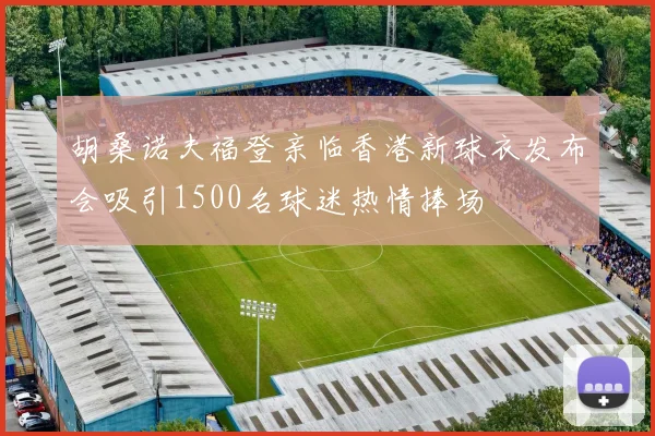 胡桑诺夫福登亲临香港新球衣发布会吸引1500名球迷热情捧场