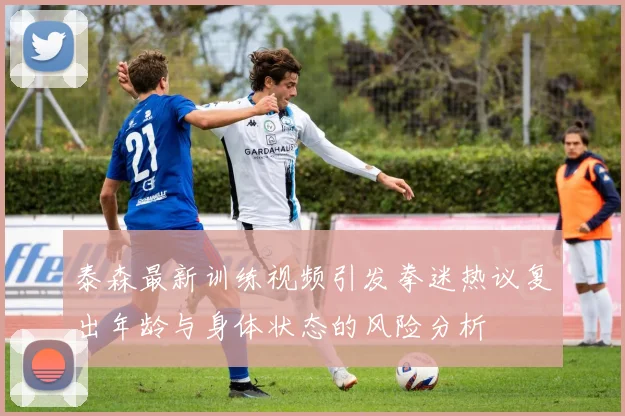 泰森最新训练视频引发拳迷热议复出年龄与身体状态的风险分析