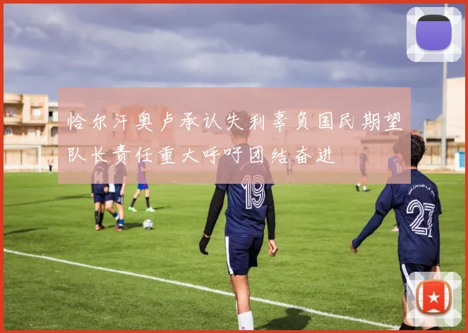 恰尔汗奥卢承认失利辜负国民期望队长责任重大呼吁团结奋进
