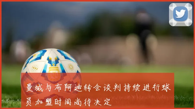 曼城与布阿迪转会谈判持续进行球员加盟时间尚待决定
