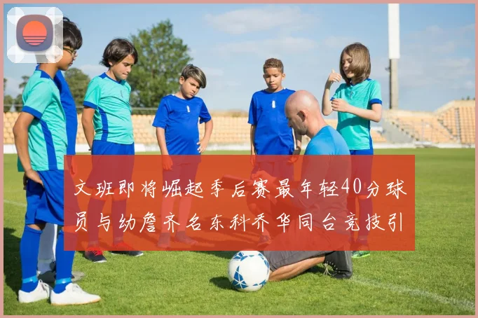 文班即将崛起季后赛最年轻40分球员与幼詹齐名东科乔华同台竞技引关注