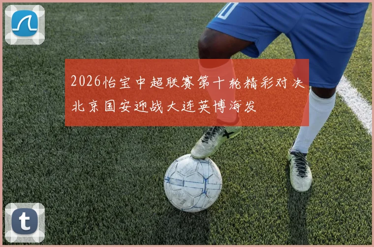 2026怡宝中超联赛第十轮精彩对决北京国安迎战大连英博海发
