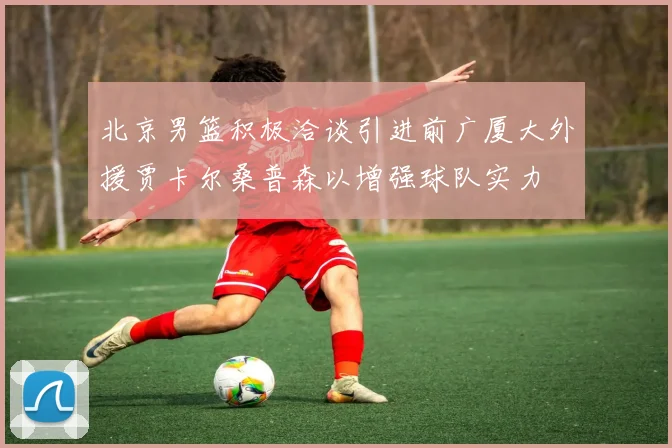 北京男篮积极洽谈引进前广厦大外援贾卡尔桑普森以增强球队实力