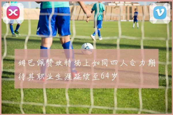 姆巴佩赞坎特场上如同四人合力期待其职业生涯延续至64岁
