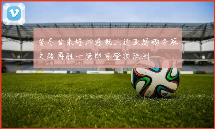 苦尽甘来塔帅感慨三连亚磨砺夺冠之路再胜一场即可登顶欧洲