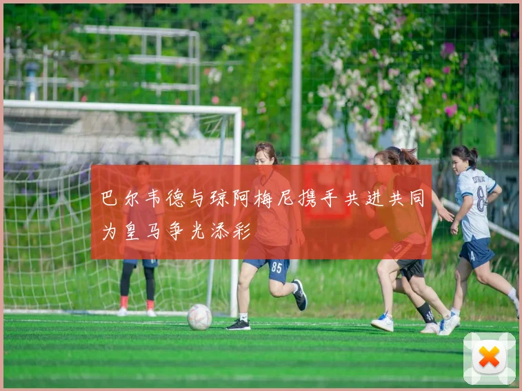 巴尔韦德与琼阿梅尼携手共进共同为皇马争光添彩