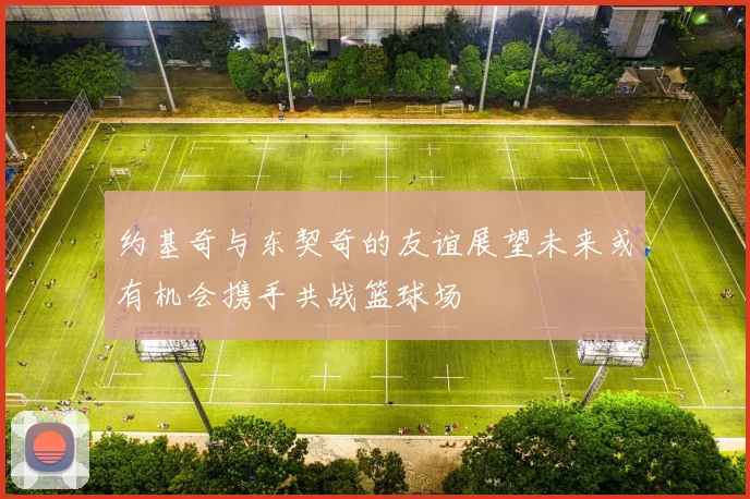 约基奇与东契奇的友谊展望未来或有机会携手共战篮球场