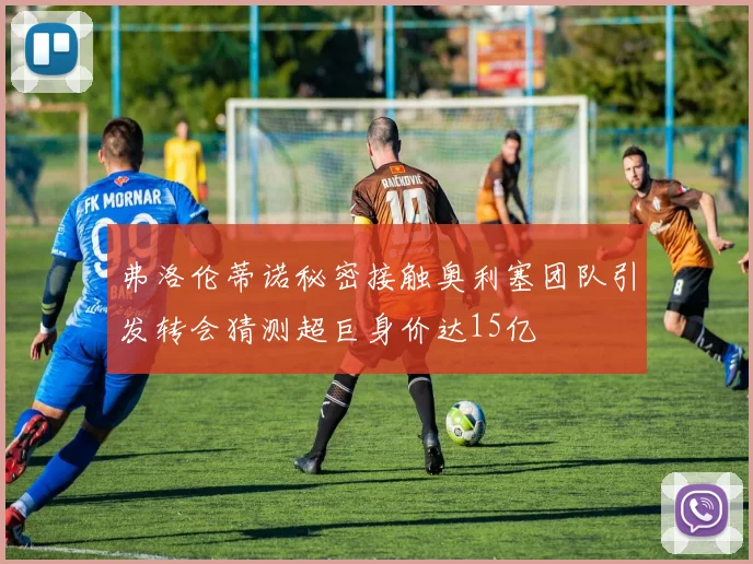 弗洛伦蒂诺秘密接触奥利塞团队引发转会猜测超巨身价达15亿