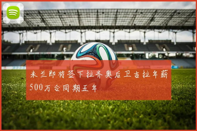 米兰即将签下拉齐奥后卫吉拉年薪500万合同期五年