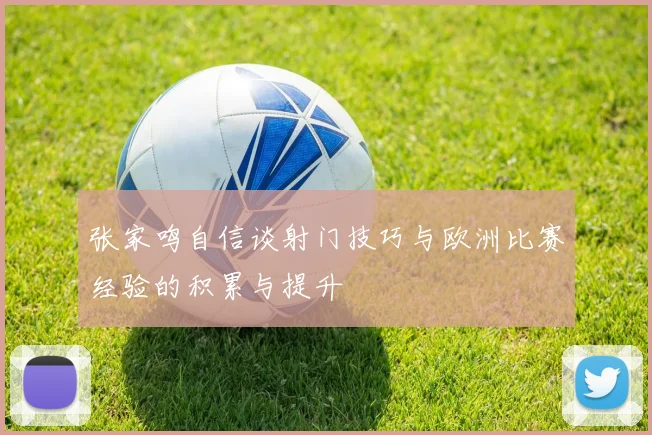张家鸣自信谈射门技巧与欧洲比赛经验的积累与提升