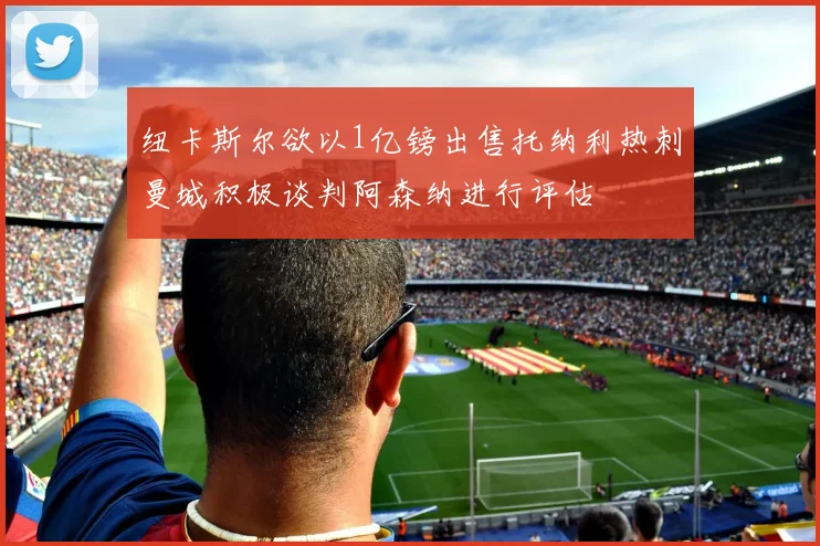 纽卡斯尔欲以1亿镑出售托纳利热刺曼城积极谈判阿森纳进行评估